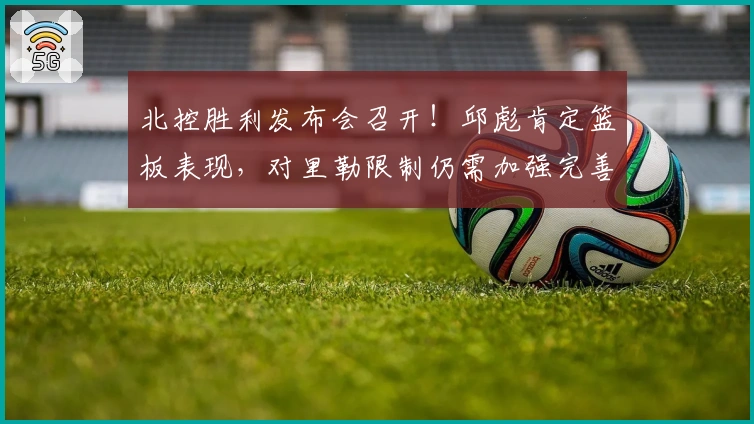 北控胜利发布会召开！邱彪肯定篮板表现，对里勒限制仍需加强完善