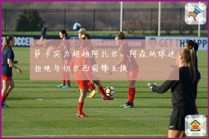 萨卡实力超越阿扎尔，阿森纳球迷拒绝与切尔西前锋互换