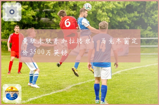 曼联未联系加拉格尔，马竞冬窗定价3500万英镑