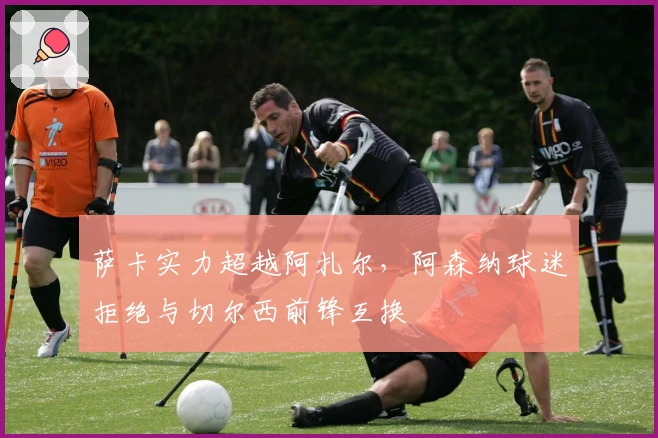 萨卡实力超越阿扎尔，阿森纳球迷拒绝与切尔西前锋互换