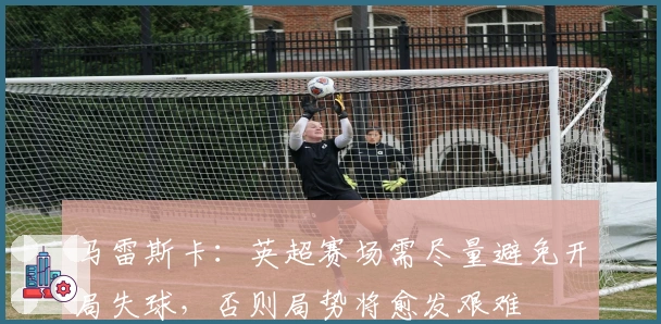 马雷斯卡：英超赛场需尽量避免开局失球，否则局势将愈发艰难