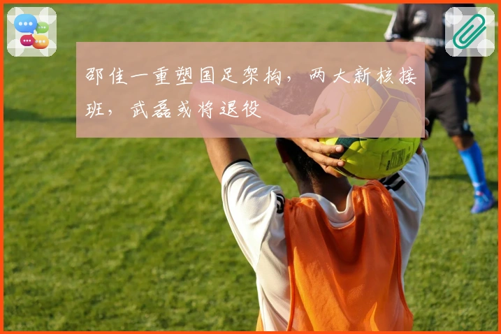 邵佳一重塑国足架构，两大新核接班，武磊或将退役