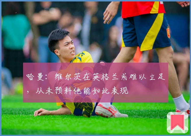 哈曼：维尔茨在英格兰或难以立足，从未预料他能如此表现