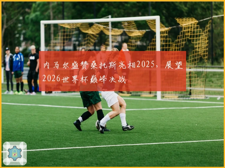 内马尔盛赞桑托斯亮相2025，展望2026世界杯巅峰决战